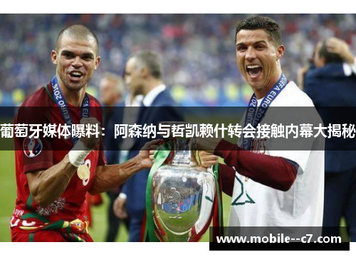 葡萄牙媒体曝料：阿森纳与哲凯赖什转会接触内幕大揭秘