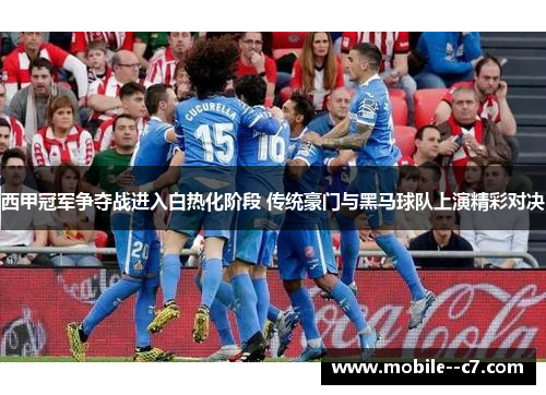 西甲冠军争夺战进入白热化阶段 传统豪门与黑马球队上演精彩对决