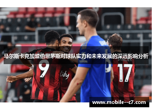 马尔斯卡克加盟伯恩茅斯对球队实力和未来发展的深远影响分析