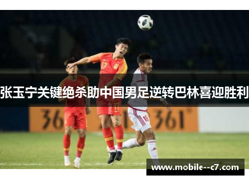 张玉宁关键绝杀助中国男足逆转巴林喜迎胜利